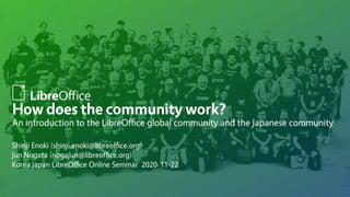 How does the community work?
An introduction to the LibreOffice global community and the Japanese community
Shinji Enoki (shinji.enoki@libreoffice.org)
Jun Nogata (nogajun@libreoffice.org)
Korea Japan LibreOffice Online Seminar 2020-11-22
 