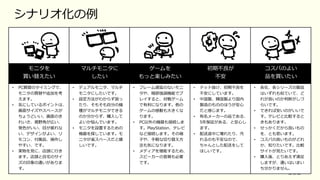 102
モニタを
買い替えたい
マルチモニタに
したい
ゲームを
もっと楽しみたい
初期不良が
不安
コスパのよい
品を買いたい
• PC買替のタイミングで、
モニタの買替や追加を考
えます。
• 気にしているポイントは、
画⾯サイズやスペースが
ちょうどいい、画⾯のき
れいさ、視野⾓が広い、
発⾊がいい、⽬が疲れな
い、デザインがよい、リ
モコン、付属品、操作し
やすい、です。
• 実物を⾒に、店頭に⾏き
ます。店頭と⾃宅のサイ
ズの印象の違いがありま
す。
• デュアルモニタ、マルチ
モニタにしたいです。
• 設定⽅法がわからず困っ
たり、そもそも⾃分の機
種がマルチモニタできる
のか分からず、購⼊して
よいか悩んでいます。
• モニタを設置するための
機器を探しています。モ
ニタが省スペースだと嬉
しいです。
• フレーム遅延のないモニ
タや、暗部強調機能でプ
レイすると、対戦ゲーム
で有利になります。他の
ゲームの感動も⼤きくな
ります。
• PC以外の機器も接続しま
す。PlayStation、テレビ
など接続します。その端
⼦や、⼿軽な切り替え⽅
法も気になります。
• メディアを堪能するため、
スピーカーの⾳質も必要
です。
• ドット抜け、初期不良を
不安にしています。
• 中国製、韓国製より国内
製造のもののほうが安⼼
だと感じます。
• 有名メーカーの品である、
5年保証がある、と安⼼し
ます。
• 配送途中に壊れたり、汚
れるのも不安なので、
ちゃんとした配送をして
ほしいです。
• 各社、各シリーズの製品
はいずれも似ていて、ど
れが良いのか判断がしづ
らいです。
• できれば安いのがいいで
す。テレビと⽐較すると
きもあります。
• せっかくだから良いもの
を、とも思います。
• コスパの良いものがどれ
か、知りたいです。⽐較
サイトが⾒たいです。
• 購⼊後、とりあえず満⾜
しますが、違いはいまい
ち分かりません。
シナリオ化の例
 