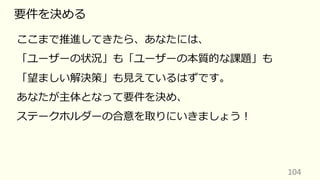 104
要件を決める
ここまで推進してきたら、あなたには、
「ユーザーの状況」も「ユーザーの本質的な課題」も
「望ましい解決策」も⾒えているはずです。
あなたが主体となって要件を決め、
ステークホルダーの合意を取りにいきましょう︕
 