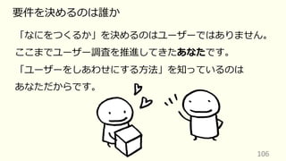 106
要件を決めるのは誰か
「なにをつくるか」を決めるのはユーザーではありません。
ここまでユーザー調査を推進してきたあなたです。
「ユーザーをしあわせにする⽅法」を知っているのは
あなただからです。
 