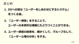 108
まとめ
1. DXへの道は「ユーザーをしあわせにするシステム」
をつくる道。
2. 「ユーザー調査」をすることで、
ユーザーの本質的な課題にたどりつくことができる。
3. ユーザー調査の結果を、細かくして、グループ化して、
「ユーザー⼼理の分析」をする。
 