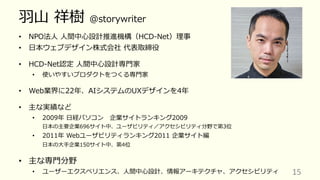 ⽻⼭ 祥樹 @storywriter
• NPO法⼈ ⼈間中⼼設計推進機構（HCD-Net）理事
• ⽇本ウェブデザイン株式会社 代表取締役
• HCD-Net認定 ⼈間中⼼設計専⾨家
• 使いやすいプロダクトをつくる専⾨家
• Web業界に22年、AIシステムのUXデザインを4年
• 主な実績など
• 2009年 ⽇経パソコン 企業サイトランキング2009
⽇本の主要企業696サイト中、ユーザビリティ／アクセシビリティ分野で第3位
• 2011年 Webユーザビリティランキング2011 企業サイト編
⽇本の⼤⼿企業150サイト中、第4位
• 主な専⾨分野
• ユーザーエクスペリエンス、⼈間中⼼設計、情報アーキテクチャ、アクセシビリティ 15
 