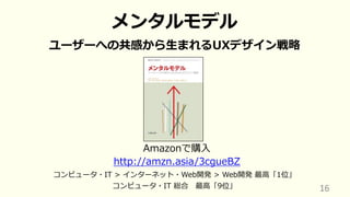 16
メンタルモデル
ユーザーへの共感から⽣まれるUXデザイン戦略
Amazonで購⼊
http://amzn.asia/3cgueBZ
コンピュータ・IT > インターネット・Web開発 > Web開発 最⾼「1位」
コンピュータ・IT 総合 最⾼「9位」
 