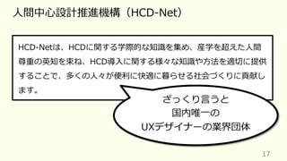 17
⼈間中⼼設計推進機構（HCD-Net）
HCD-Netは、HCDに関する学際的な知識を集め、産学を超えた⼈間
尊重の英知を束ね、HCD導⼊に関する様々な知識や⽅法を適切に提供
することで、多くの⼈々が便利に快適に暮らせる社会づくりに貢献し
ます。
ざっくり⾔うと
国内唯⼀の
UXデザイナーの業界団体
 