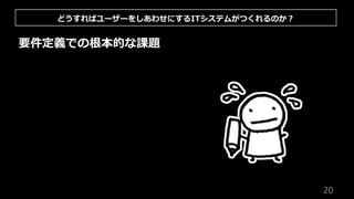 20
要件定義での根本的な課題
どうすればユーザーをしあわせにするITシステムがつくれるのか︖
 