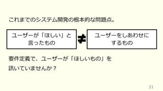 21
これまでのシステム開発の根本的な問題点。
ユーザーが「ほしい」と
⾔ったもの
ユーザーをしあわせに
するもの
要件定義で、ユーザーが「ほしいもの」を
訊いていませんか︖
 