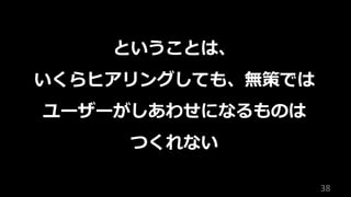 38
ということは、
いくらヒアリングしても、無策では
ユーザーがしあわせになるものは
つくれない
 