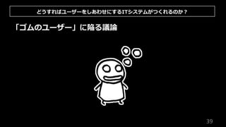 39
「ゴムのユーザー」に陥る議論
どうすればユーザーをしあわせにするITシステムがつくれるのか︖
 