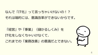 4
なんで「IT化」って⾔っちゃいけないの︕︖
それは端的には、意識改⾰ができないからです。
「経営」や「事業」（儲かるしくみ）を
IT化をしなくちゃいけなくて、
これまでの「業務改善」の意識だとできない。
 