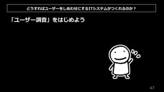 47
「ユーザー調査」をはじめよう
どうすればユーザーをしあわせにするITシステムがつくれるのか︖
 