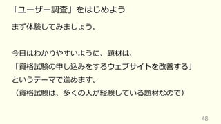 48
「ユーザー調査」をはじめよう
まず体験してみましょう。
今⽇はわかりやすいように、題材は、
「資格試験の申し込みをするウェブサイトを改善する」
というテーマで進めます。
（資格試験は、多くの⼈が経験している題材なので）
 