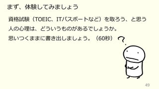 49
まず、体験してみましょう
資格試験（TOEIC、ITパスポートなど）を取ろう、と思う
⼈の⼼理は、どういうものがあるでしょうか。
思いつくままに書き出しましょう。（60秒）
 