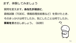 51
まず、体験してみましょう
質問を変えます。あなたが過去に、
資格試験（TOEIC、情報処理技術者など）を受けたとき、
そのきっかけは何でしたか。気にしたことは何でしたか。
事実を書き出しましょう。（60秒）
 