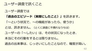 62
ユーザー調査で訊くこと
ユーザー調査では
「過去のエピソード（実際にしたこと）」を訊きます。
「〜という状況で、〜の機能があったら、使うか」
とは、訊きません。（とくに調査に不慣れなうちは）
ユーザーの「〜したい」は、その状況になったとき、
本当にその⾏動をするとは限りません。
過去の出来事は、じっさいにしたことなので、確度が⾼い。
 