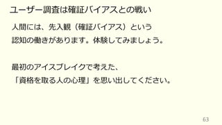 63
ユーザー調査は確証バイアスとの戦い
⼈間には、先⼊観（確証バイアス）という
認知の働きがあります。体験してみましょう。
最初のアイスブレイクで考えた、
「資格を取る⼈の⼼理」を思い出してください。
 