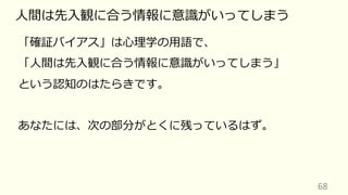 68
⼈間は先⼊観に合う情報に意識がいってしまう
「確証バイアス」は⼼理学の⽤語で、
「⼈間は先⼊観に合う情報に意識がいってしまう」
という認知のはたらきです。
あなたには、次の部分がとくに残っているはず。
 