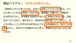 69
確証バイアス︓「社内の評価のため」
「資格をとろうと思ったのは、会社で、査定にプラスになるから。たく
さん持っていれば、昇格につながるし、履歴書にも書ける。受験料が
5100円もするし、参考書も3000円するけど、昇格のためならね。⽇曜
⽇が⼀⽇つぶれて、疲れるけど、体系的な知識も⾝につくと思うし。も
ともと新しいことを学ぶのは好きなんです。公的資格なら、社内でも評
価されるし、世の中でも評価されると思う。受験料も仕⽅ないかなと思
います」
 