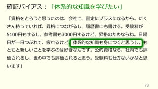 「資格をとろうと思ったのは、会社で、査定にプラスになるから。たく
さん持っていれば、昇格につながるし、履歴書にも書ける。受験料が
5100円もするし、参考書も3000円するけど、昇格のためならね。⽇曜
⽇が⼀⽇つぶれて、疲れるけど、体系的な知識も⾝につくと思うし。も
ともと新しいことを学ぶのは好きなんです。公的資格なら、社内でも評
価されるし、世の中でも評価されると思う。受験料も仕⽅ないかなと思
います」
73
確証バイアス︓「体系的な知識を学びたい」
 