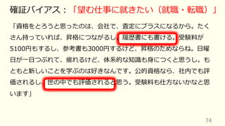 「資格をとろうと思ったのは、会社で、査定にプラスになるから。たく
さん持っていれば、昇格につながるし、履歴書にも書ける。受験料が
5100円もするし、参考書も3000円するけど、昇格のためならね。⽇曜
⽇が⼀⽇つぶれて、疲れるけど、体系的な知識も⾝につくと思うし。も
ともと新しいことを学ぶのは好きなんです。公的資格なら、社内でも評
価されるし、世の中でも評価されると思う。受験料も仕⽅ないかなと思
います」
74
確証バイアス︓「望む仕事に就きたい（就職・転職）」
 