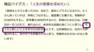 「資格をとろうと思ったのは、会社で、査定にプラスになるから。たく
さん持っていれば、昇格につながるし、履歴書にも書ける。受験料が
5100円もするし、参考書も3000円するけど、昇格のためならね。⽇曜
⽇が⼀⽇つぶれて、疲れるけど、体系的な知識も⾝につくと思うし。も
ともと新しいことを学ぶのは好きなんです。公的資格なら、社内でも評
価されるし、世の中でも評価されると思う。受験料も仕⽅ないかなと思
います」
75
確証バイアス︓「⼈⽣の教養を深めたい」
 