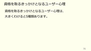 76
資格を取るきっかけとなるユーザー⼼理
資格を取るきっかけとなるユーザー⼼理は、
⼤きくわけると5種類あります。
 