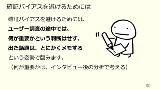 80
確証バイアスを避けるためには
確証バイアスを避けるためには、
ユーザー調査の途中では、
何が重要かという判断はせず、
出た話題は、とにかくメモする
という姿勢で臨みます。
（何が重要かは、インタビュー後の分析で考える）
 