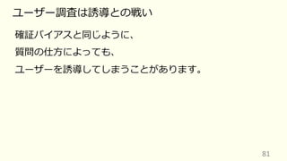 81
ユーザー調査は誘導との戦い
確証バイアスと同じように、
質問の仕⽅によっても、
ユーザーを誘導してしまうことがあります。
 