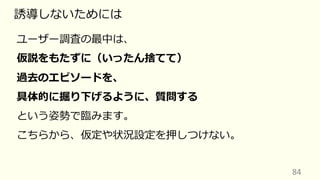 84
誘導しないためには
ユーザー調査の最中は、
仮説をもたずに（いったん捨てて）
過去のエピソードを、
具体的に掘り下げるように、質問する
という姿勢で臨みます。
こちらから、仮定や状況設定を押しつけない。
 