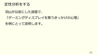 88
定性分析をする
⽻⼭が以前にした調査で、
「ゲーミングディスプレイを買うきっかけの⼼理」
を例にとって説明します。
 