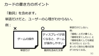 90
カードの書き⽅のポイント
「動詞」を含めます。
単語だけだと、ユーザーの⼼理がわからない。
例︓
ゲームの操作
ディスプレイが良
くなると、ゲーム
が操作しやすい
単語だけ 動詞を含めた⽂章
単語だけにしない。
例:
「価格」とだけ書くと。
「価格を安くしたい」と
「価格を⾼くしても保証
をつけたい」という、
まったく別の⼼理の区別
がつかなくなる。
 