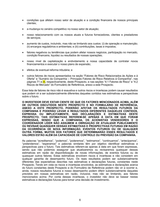 6
• condições que afetam nosso setor de atuação e a condição financeira de nossos principais
clientes;
• a mudança no cenário competitivo no nosso setor de atuação;
• nosso relacionamento com os nossos atuais e futuros fornecedores, clientes e prestadores
de serviços;
• aumento de custos, incluindo, mas não se limitando aos custos: (i) de operação e manutenção;
(ii) encargos regulatórios e ambientais; e (iii) contribuições, taxas e impostos;
• fatores negativos ou tendências que podem afetar nossos negócios, participação no mercado,
condição financeira, liquidez ou resultados de nossas operações;
• nosso nível de capitalização e endividamento e nossa capacidade de contratar novos
financiamentos e executar o nosso plano de expansão;
• efeitos de eventual reforma tributária; e
• outros fatores de riscos apresentados na seção “Fatores de Risco Relacionados às Ações e à
Oferta” e “Sumário da Companhia – Principais Fatores de Risco Relativos à Companhia”, nas
páginas 71 e [•], respectivamente, deste Prospecto, e nas seções “4.1 Fatores de Risco” e “4.2
Riscos de Mercado” do Formulário de Referência, anexo a este Prospecto.
Essa lista de fatores de risco não é exaustiva e outros riscos e incertezas podem causar resultados
que podem vir a ser substancialmente diferentes daqueles contidos nas estimativas e perspectivas
sobre o futuro.
O INVESTIDOR DEVE ESTAR CIENTE DE QUE OS FATORES MENCIONADOS ACIMA, ALÉM
DE OUTROS DISCUTIDOS NESTE PROSPECTO E NO FORMULÁRIO DE REFERÊNCIA,
ANEXO A ESTE PROSPECTO, PODERÃO AFETAR OS RESULTADOS FUTUROS DA
COMPANHIA E PODERÃO LEVAR A RESULTADOS DIFERENTES DAQUELES CONTIDOS,
EXPRESSA OU IMPLICITAMENTE, NAS DECLARAÇÕES E ESTIMATIVAS DESTE
PROSPECTO. TAIS ESTIMATIVAS REFEREM-SE APENAS À DATA EM QUE FORAM
EXPRESSAS, SENDO QUE A COMPANHIA, OS ACIONISTAS VENDEDORES E O
COORDENADOR LÍDER NÃO ASSUMEM A OBRIGAÇÃO DE ATUALIZAR PUBLICAMENTE
OU REVISAR QUAISQUER DESSAS ESTIMATIVAS E PROSPECTIVAS FUTURAS EM RAZÃO
DA OCORRÊNCIA DE NOVA INFORMAÇÃO, EVENTOS FUTUROS OU DE QUALQUER
OUTRA FORMA. MUITOS DOS FATORES QUE DETERMINARÃO ESSES RESULTADOS E
VALORES ESTÃO ALÉM DA CAPACIDADE DE CONTROLE OU PREVISÃO DA COMPANHIA.
As palavras “acreditamos”, “podemos”, “poderemos”, “estimamos”, “continuamos”, “antecipamos”,
“pretendemos”, “esperamos” e palavras similares têm por objetivo identificar estimativas e
perspectivas para o futuro. Tais estimativas referem-se apenas à data em que foram expressas,
sendo que não podemos assegurar que atualizaremos ou revisaremos quaisquer dessas
estimativas em razão da disponibilização de novas informações, de eventos futuros ou de
quaisquer outros fatores. Estas estimativas envolvem riscos e incertezas e não consistem em
qualquer garantia de desempenho futuro. Os reais resultados podem ser substancialmente
diferentes das expectativas descritas nas estimativas e declarações futuras, constantes neste
Prospecto. Tendo em vista os riscos e incertezas envolvidos, as estimativas e declarações acerca
do futuro constantes deste Prospecto e do Formulário de Referência podem não vir a ocorrer e,
ainda, nossos resultados futuros e nosso desempenho podem diferir substancialmente daqueles
previstos em nossas estimativas em razão, inclusive, mas não se limitando, aos fatores
mencionados acima. Por conta dessas incertezas, o investidor não deve se basear nestas
estimativas e declarações futuras para tomar uma decisão de investimento.
 
