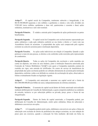Artigo 5º. O capital social da Companhia, totalmente subscrito e integralizado, é de
R$ 48.588.000,00 (quarenta e oito milhões e quinhentos e oitenta e oito mil), dividido em
9.502.462 (nove milhões, quinhentas e duas mil, quatrocentas e sessenta e duas) ações
ordinárias, nominativas e sem valor nominal.
Parágrafo Primeiro. É vedada a emissão pela Companhia de ações preferenciais ou partes
beneficiárias.
Parágrafo Segundo. O capital social da Companhia será exclusivamente representado por
ações ordinárias e cada ação ordinária conferirá ao seu titular o direito a 1 (um) voto nas
Assembleias Gerais de acionistas. A propriedade das ações será comprovada pelo registro
existente na conta do acionista junto à instituição depositária.
Parágrafo Terceiro. As ações serão indivisíveis em relação à Companhia. Quando a ação
pertencer a mais de uma pessoa, os direitos a ela conferidos serão exercidos pelo representante
do condomínio.
Parágrafo Quarto. Todas as ações da Companhia são escriturais e serão mantidas em
contas de depósito, em nome de seus titulares, junto à instituição financeira autorizada pela
Comissão de Valores Mobiliários (“CVM”) com quem a Companhia mantenha contrato de
custódia em vigor, sem emissão de certificados. Os custos do serviço de transferência da
propriedade das ações escriturais poderão ser cobrados diretamente do acionista pela instituição
depositária, conforme venha a ser definido no contrato de escrituração de ações, observados os
limites eventualmente fixados na legislação vigente.
Artigo 6º. A Companhia está autorizada a aumentar seu capital social até o limite de
R$1.000.000.000,00 (um bilhão de reais), independentemente de reforma estatutária.
Parágrafo Primeiro. O aumento do capital social dentro do limite autorizado será realizado
mediante deliberação do Conselho de Administração, a quem competirá estabelecer as condições
da emissão, inclusive se por subscrição pública ou privada, preço, prazo e forma de sua
integralização.
Parágrafo Segundo. Dentro do limite do capital autorizado, a Companhia poderá, por
deliberação do Conselho de Administração, emitir ações ordinárias, bônus de subscrição e
debêntures conversíveis em ações.
Artigo 7º. A Companhia poderá emitir ações, debêntures conversíveis em ações e bônus de
subscrição com exclusão do direito de preferência dos antigos acionistas, ou com redução do
prazo para seu exercício, quando a colocação for feita mediante: (i) venda em bolsa ou
96
 