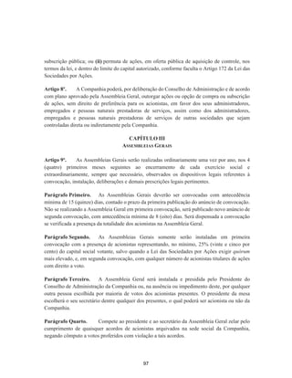 subscrição pública; ou (ii) permuta de ações, em oferta pública de aquisição de controle, nos
termos da lei, e dentro do limite do capital autorizado, conforme faculta o Artigo 172 da Lei das
Sociedades por Ações.
Artigo 8º. A Companhia poderá, por deliberação do Conselho de Administração e de acordo
com plano aprovado pela Assembleia Geral, outorgar ações ou opção de compra ou subscrição
de ações, sem direito de preferência para os acionistas, em favor dos seus administradores,
empregados e pessoas naturais prestadoras de serviços, assim como dos administradores,
empregados e pessoas naturais prestadoras de serviços de outras sociedades que sejam
controladas direta ou indiretamente pela Companhia.
CAPÍTULO III
ASSEMBLEIAS GERAIS
Artigo 9º. As Assembleias Gerais serão realizadas ordinariamente uma vez por ano, nos 4
(quatro) primeiros meses seguintes ao encerramento de cada exercício social e
extraordinariamente, sempre que necessário, observados os dispositivos legais referentes à
convocação, instalação, deliberações e demais prescrições legais pertinentes.
Parágrafo Primeiro. As Assembleias Gerais deverão ser convocadas com antecedência
mínima de 15 (quinze) dias, contado o prazo da primeira publicação do anúncio de convocação.
Não se realizando a Assembleia Geral em primeira convocação, será publicado novo anúncio de
segunda convocação, com antecedência mínima de 8 (oito) dias. Será dispensada a convocação
se verificada a presença da totalidade dos acionistas na Assembleia Geral.
Parágrafo Segundo. As Assembleias Gerais somente serão instaladas em primeira
convocação com a presença de acionistas representando, no mínimo, 25% (vinte e cinco por
cento) do capital social votante, salvo quando a Lei das Sociedades por Ações exigir quórum
mais elevado, e, em segunda convocação, com qualquer número de acionistas titulares de ações
com direito a voto.
Parágrafo Terceiro. A Assembleia Geral será instalada e presidida pelo Presidente do
Conselho de Administração da Companhia ou, na ausência ou impedimento deste, por qualquer
outra pessoa escolhida por maioria de votos dos acionistas presentes. O presidente da mesa
escolherá o seu secretário dentre qualquer dos presentes, o qual poderá ser acionista ou não da
Companhia.
Parágrafo Quarto. Compete ao presidente e ao secretário da Assembleia Geral zelar pelo
cumprimento de quaisquer acordos de acionistas arquivados na sede social da Companhia,
negando cômputo a votos proferidos com violação a tais acordos.
97
 