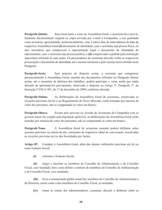Parágrafo Quinto. Para tomar parte e votar na Assembleia Geral, o acionista deve provar,
mediante documentação original ou cópia enviada por e-mail à Companhia, a sua qualidade
como acionista, apresentando, preferencialmente, com 2 (dois) dias de antecedência da data da
respectiva Assembleia Geral (i) documento de identidade, caso o acionista seja pessoa física, ou
atos societários que comprovem a representação legal e documento de identidade do
representante, caso o acionista seja pessoa jurídica; e (ii) comprovante expedido pela instituição
depositária referente às suas ações. Os procuradores de acionistas deverão exibir as respectivas
procurações e documento de identidade até o mesmo momento e pelo mesmo meio referido neste
Parágrafo.
Parágrafo Sexto. Sem prejuízo do disposto acima, o acionista que comparecer
presencialmente à Assembleia Geral, munido dos documentos referidos no Parágrafo Quinto
acima, até o momento da abertura dos trabalhos, poderá participar e votar, ainda que tenha
deixado de apresentá-los previamente, observado o disposto no Artigo 5º, Parágrafo 3º, da
Instrução CVM nº 481, de 17 de dezembro de 2009, conforme alterada.
Parágrafo Sétimo. As deliberações da Assembleia Geral de acionistas, ressalvadas as
exceções previstas em lei e no Regulamento do Novo Mercado, serão tomadas por maioria de
votos dos presentes, não se computando os votos em branco.
Parágrafo Oitavo. Exceto pelo previsto no Acordo de Acionistas da Companhia e/ou se
quórum maior for exigido pela legislação aplicável, as deliberações da Assembleia Geral serão
tomadas por maioria de votos dos presentes, não se computando os votos em branco.
Parágrafo Nono. A Assembleia Geral de acionistas somente poderá deliberar sobre
assuntos previstos na ordem do dia, constantes do respectivo edital de convocação, ressalvadas
as exceções previstas na Lei das Sociedades por Ações.
Artigo 10º. Compete à Assembleia Geral, além das demais atribuições previstas em lei ou
neste Estatuto Social:
(i) reformar o Estatuto Social;
(ii) eleger e destituir os membros do Conselho de Administração e do Conselho
Fiscal, caso instalado, bem como definir o número de membros do Conselho de Administração
e do Conselho Fiscal, caso instalado;
(iii) fixar a remuneração global anual dos membros do Conselho de Administração e
da Diretoria, assim como a dos membros do Conselho Fiscal, se instalado;
(iv) tomar as contas dos administradores, examinar, discutir e deliberar sobre as
98
 