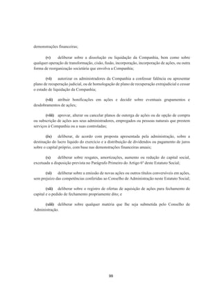 demonstrações financeiras;
(v) deliberar sobre a dissolução ou liquidação da Companhia, bem como sobre
qualquer operação de transformação, cisão, fusão, incorporação, incorporação de ações, ou outra
forma de reorganização societária que envolva a Companhia;
(vi) autorizar os administradores da Companhia a confessar falência ou apresentar
plano de recuperação judicial, ou de homologação de plano de recuperação extrajudicial e cessar
o estado de liquidação da Companhia;
(vii) atribuir bonificações em ações e decidir sobre eventuais grupamentos e
desdobramentos de ações;
(viii) aprovar, alterar ou cancelar planos de outorga de ações ou de opção de compra
ou subscrição de ações aos seus administradores, empregados ou pessoas naturais que prestem
serviços à Companhia ou a suas controladas;
(ix) deliberar, de acordo com proposta apresentada pela administração, sobre a
destinação do lucro líquido do exercício e a distribuição de dividendos ou pagamento de juros
sobre o capital próprio, com base nas demonstrações financeiras anuais;
(x) deliberar sobre resgates, amortizações, aumento ou redução do capital social,
excetuada a disposição prevista no Parágrafo Primeiro do Artigo 6º deste Estatuto Social;
(xi) deliberar sobre a emissão de novas ações ou outros títulos conversíveis em ações,
sem prejuízo das competências conferidas ao Conselho de Administração neste Estatuto Social;
(xii) deliberar sobre o registro de ofertas de aquisição de ações para fechamento de
capital e o pedido de fechamento propriamente dito; e
(xiii) deliberar sobre qualquer matéria que lhe seja submetida pelo Conselho de
Administração.
99
 