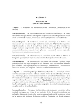 CAPÍTULO IV
ADMINISTRAÇÃO
SEÇÃO 1 – NORMAS GERAIS
Artigo 11º. A Companhia será administrada por um Conselho de Administração e uma
Diretoria.
Parágrafo Primeiro. Os cargos de Presidente do Conselho de Administração e de Diretor
Presidente ou principal executivo da Companhia não poderão ser cumulados pela mesma pessoa,
exceto na hipótese de vacância, observados os termos do Regulamento do Novo Mercado.
Parágrafo Segundo. Os membros do Conselho de Administração e da Diretoria serão
investidos em seus respectivos cargos mediante assinatura, nos 30 (trinta) dias seguintes à
respectiva eleição, de termo de posse, lavrado em livro próprio, que deve contemplar sua
sujeição à cláusula compromissória arbitral referida no Artigo 35 deste Estatuto Social, bem
como ao atendimento dos requisitos legais aplicáveis, e permanecerão em seus cargos até a
investidura dos novos administradores eleitos.
Parágrafo Terceiro. Os administradores da Companhia deverão aderir às Políticas da
Companhia que estejam em vigor, mediante assinatura dos respectivos termos de adesão.
Parágrafo Quarto. Os administradores, que poderão ser destituídos a qualquer tempo,
permanecerão em seus cargos até a posse de seus substitutos, salvo se diversamente deliberado
pela Assembleia Geral ou pelo Conselho de Administração, conforme o caso. Caso o substituto
venha a ser investido, este completará o mandato do administrador substituído.
Artigo 12º. A Companhia poderá, por deliberação do Conselho de Administração, celebrar
contratos de indenidade visando a indenizar e manter indenes (i) os membros (a) do Conselho
de Administração, (b) dos comitês de assessoramento ao Conselho de Administração e (c) da
Diretoria da Companhia e de suas controladas, e (ii) os empregados que exerçam cargo ou função
de gestão na Companhia ou em suas controladas (“Beneficiários”), na hipótese de eventual dano
ou prejuízo efetivamente sofrido pelos Beneficiários por força do exercício regular de suas
funções na Companhia ou em suas controladas, sem prejuízo da eventual contratação de seguro
específico em favor de tais Beneficiários.
Parágrafo Primeiro. Caso algum dos Beneficiários seja condenado, por decisão judicial
transitada em julgado, em virtude de atos praticados (i) fora do exercício regular de suas
atribuições, (ii) com má-fé, dolo, culpa grave ou mediante fraude, ou (iii) em interesse próprio
ou de terceiros, em detrimento do interesse social da Companhia, este deverá ressarcir a
100
 