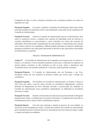 Companhia de todos os custos e despesas incorridos com a assistência jurídica, nos termos da
legislação em vigor.
Parágrafo Segundo. Os termos, condições e limitações da indenização objeto deste Artigo
serão determinadas em documento escrito, cuja implantação e aprovação são de competência do
Conselho de Administração.
Parágrafo Terceiro. Caberá ao Conselho de Administração aprovar os Beneficiários, bem
como os respectivos termos e condições dos contratos de indenidade, além de autorizar os
eventuais desembolsos ou ressarcimentos a serem realizados nos termos dos contratos de
indenidade, observado que (i) o enquadramento de cada situação e a interpretação dos eventuais
casos omissos serão de sua competência e (ii) não poderão participar da respectiva deliberação
quaisquer conselheiros que sejam parte interessada na decisão ou que sejam partes relacionadas
aos Beneficiários em questão.
SEÇÃO 2 – CONSELHO DE ADMINISTRAÇÃO
Artigo 13º. O Conselho de Administração da Companhia será composto por, no mínimo, 5
(cinco) e, no máximo, 9 (nove) membros podendo ou não haver a indicação de suplentes em
mesmo número, acionistas ou não, residentes ou não no país, eleitos e destituíveis pela
Assembleia Geral, com mandato unificado de 1 (um) ano, sendo permitida a reeleição.
Parágrafo Primeiro. O Conselho de Administração terá um Presidente e um Vice-
Presidente, eleitos por seus membros na primeira reunião que ocorrer após a eleição dos
conselheiros.
Parágrafo Segundo. Dos membros do Conselho de Administração, no mínimo, 2 (dois) ou
20% (vinte por cento), o que for maior, deverão ser conselheiros independentes, conforme
definição do Regulamento do Novo Mercado, devendo a caracterização dos indicados ao
Conselho de Administração como conselheiros independentes ser deliberada na Assembleia
Geral que os eleger.
Parágrafo Terceiro. Quando, em decorrência do cálculo do percentual referido no Parágrafo
Segundo deste Artigo, o resultado gerar um número fracionário, a Companhia deve proceder ao
arredondamento para o número inteiro imediatamente superior.
Parágrafo Quarto. Caso não seja solicitada a adoção do processo de voto múltiplo, na
forma da Lei das Sociedades por Ações, a eleição dos membros do Conselho de Administração
pela Assembleia Geral de Acionistas deverá ser realizada por meio do sistema de chapas, vedada
a votação individual em candidatos.
101
 