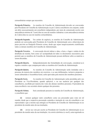 extraordinárias sempre que necessário.
Parágrafo Primeiro. As reuniões do Conselho de Administração deverão ser convocadas
pelo Presidente do Conselho de Administração ou por 2 (dois) conselheiros em conjunto, sendo
um deles necessariamente um conselheiro independente, por meio de comunicado escrito com
antecedência mínima de 7 (sete) dias no caso de reuniões ordinárias e com antecedência mínima
de 2 (dois) dias no caso de reuniões extraordinárias.
Parágrafo Segundo. Em caráter de urgência, as reuniões do Conselho de Administração
poderão ser convocadas pelo Presidente do Conselho de Administração sem a observância do
prazo previsto no Parágrafo Primeiro acima, desde que sejam inequivocamente cientificados
todos os demais membros do Conselho de Administração.
Parágrafo Terceiro. A convocação deverá indicar a data, a hora, o lugar e ordem do dia
detalhada da reunião, bem como ser acompanhada de todos os documentos necessários para
permitir que os membros do Conselho de Administração possam deliberar sobre as matérias a
serem discutidas.
Parágrafo Quarto. Independentemente das formalidades de convocação, considerar-se-á
regular a reunião a que compareçam todos os membros do Conselho de Administração.
Parágrafo Quinto. As reuniões do Conselho de Administração serão instaladas com a
presença da maioria dos membros em exercício, e as suas deliberações, inclusive propostas a
serem submetidas à Assembleia Geral, serão aprovadas pela maioria dos membros presentes.
Parágrafo Sexto. As reuniões do Conselho de Administração serão presididas pelo seu
Presidente ou Vice-Presidente, quando aplicável, e na sua ausência por qualquer dos
conselheiros, escolhido por maioria dos votos dos demais membros presentes. O presidente da
mesa escolherá o seu secretário dentre qualquer dos presentes.
Parágrafo Sétimo. Será considerado presente às reuniões do Conselho de Administração,
o conselheiro que:
(i) nomear qualquer outro conselheiro como seu procurador para votar em tal
reunião, desde que a respectiva procuração contenha a instrução de voto do conselheiro a ser
representado e que a mesma seja entregue ao Presidente do Conselho de Administração ou ao
presidente da reunião antes da sua instalação;
(ii) enviar seu voto por escrito ao Presidente do Conselho de Administração ou ao
presidente da reunião antes da sua instalação, via correio eletrônico (e-mail), carta registrada ou
103
 