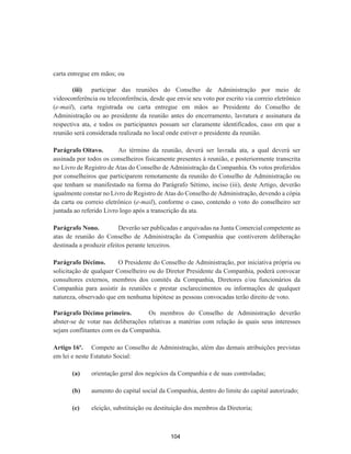 carta entregue em mãos; ou
(iii) participar das reuniões do Conselho de Administração por meio de
videoconferência ou teleconferência, desde que envie seu voto por escrito via correio eletrônico
(e-mail), carta registrada ou carta entregue em mãos ao Presidente do Conselho de
Administração ou ao presidente da reunião antes do encerramento, lavratura e assinatura da
respectiva ata, e todos os participantes possam ser claramente identificados, caso em que a
reunião será considerada realizada no local onde estiver o presidente da reunião.
Parágrafo Oitavo. Ao término da reunião, deverá ser lavrada ata, a qual deverá ser
assinada por todos os conselheiros fisicamente presentes à reunião, e posteriormente transcrita
no Livro de Registro de Atas do Conselho de Administração da Companhia. Os votos proferidos
por conselheiros que participarem remotamente da reunião do Conselho de Administração ou
que tenham se manifestado na forma do Parágrafo Sétimo, inciso (iii), deste Artigo, deverão
igualmente constar no Livro de Registro de Atas do Conselho de Administração, devendo a cópia
da carta ou correio eletrônico (e-mail), conforme o caso, contendo o voto do conselheiro ser
juntada ao referido Livro logo após a transcrição da ata.
Parágrafo Nono. Deverão ser publicadas e arquivadas na Junta Comercial competente as
atas de reunião do Conselho de Administração da Companhia que contiverem deliberação
destinada a produzir efeitos perante terceiros.
Parágrafo Décimo. O Presidente do Conselho de Administração, por iniciativa própria ou
solicitação de qualquer Conselheiro ou do Diretor Presidente da Companhia, poderá convocar
consultores externos, membros dos comitês da Companhia, Diretores e/ou funcionários da
Companhia para assistir às reuniões e prestar esclarecimentos ou informações de qualquer
natureza, observado que em nenhuma hipótese as pessoas convocadas terão direito de voto.
Parágrafo Décimo primeiro. Os membros do Conselho de Administração deverão
abster-se de votar nas deliberações relativas a matérias com relação às quais seus interesses
sejam conflitantes com os da Companhia.
Artigo 16º. Compete ao Conselho de Administração, além das demais atribuições previstas
em lei e neste Estatuto Social:
(a) orientação geral dos negócios da Companhia e de suas controladas;
(b) aumento do capital social da Companhia, dentro do limite do capital autorizado;
(c) eleição, substituição ou destituição dos membros da Diretoria;
104
 