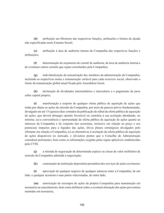 (d) atribuição aos Diretores das respectivas funções, atribuições e limites de alçada
não especificadas neste Estatuto Social;
(e) atribuição à área de auditoria interna da Companhia das respectivas funções e
atribuições;
(f) determinação do orçamento do comitê de auditoria, da área de auditoria interna e
de eventuais outros comitês que sejam constituídos pela Companhia;
(g) individualização da remuneração dos membros da administração da Companhia,
incluindo as respectivas metas e remuneração variável para cada exercício social, observado o
limite da remuneração global anual fixada pela Assembleia Geral;
(h) declaração de dividendos intermediários e intercalares e o pagamento de juros
sobre capital próprio;
(i) manifestação a respeito de qualquer oferta pública de aquisição de ações que
tenha por objeto as ações de emissão da Companhia, por meio de parecer prévio fundamentado,
divulgado em até 15 (quinze) dias contados da publicação do edital da oferta pública de aquisição
de ações, que deverá abranger opinião favorável ou contrária à sua aceitação abordando, no
mínimo, (a) a conveniência e oportunidade da oferta pública de aquisição de ações quanto ao
interesse da Companhia e do conjunto dos acionistas, inclusive em relação ao preço e aos
potenciais impactos para a liquidez das ações, (b) os planos estratégicos divulgados pelo
ofertante em relação à Companhia, (c) as alternativas à aceitação da oferta pública de aquisição
de ações disponíveis no mercado, e (d) outros pontos que o Conselho de Administração
considerar pertinentes, bem como as informações exigidas pelas regras aplicáveis estabelecidas
pela CVM;
(j) a retirada de negociação de determinada espécie ou classe de valor mobiliário de
emissão da Companhia admitida à negociação;
(k) contratação da instituição depositária prestadora dos serviços de ações escriturais;
(l) aprovação de qualquer negócio de qualquer natureza entre a Companhia, de um
lado, e qualquer acionista e suas partes relacionadas, de outro lado;
(m) autorização de recompra de ações da própria Companhia para manutenção em
tesouraria ou cancelamento, bem como deliberar sobre a eventual alienação das ações porventura
mantidas em tesouraria;
105
 