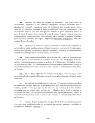 (n) aprovação dos planos de negócios da Companhia, bem como planos de
investimentos, orçamentos e suas alterações subsequentes, incluindo orçamento anual e
planejamento comercial e operacional anual da Companhia, que incluirão, dentre outros,
projeções de resultados, projeções de balanço patrimonial, planos de financiamento e de
investimentos em ativos fixos e em participações e diretrizes de gestão operacional, política de
preço de venda de jazigos, prazo máximo de venda de jazigos, preço de venda de jazigos em
lotes individuais para investidores e todos os demais preços da tabela de produtos oferecidos
pelos respectivos cemitérios geridos pela Companhia (“Plano Anual de Negócios”), bem como
qualquer de suas alterações;
(o) constituição de sociedade, aquisição, alienação ou oneração pela Companhia de
participação no capital social de outras sociedades, bem como a associação da Companhia com
terceiros sob quaisquer circunstâncias, inclusive mediante a realização de empreendimento
conjunto ou constituição de um consórcio ou uma joint venture;
(p) toda e qualquer aquisição e/ou alienação, oneração, locação ou desinvestimento
de ativos, quando o valor de mercado individual ou em uma série de operações da mesma
natureza contratadas entre as mesmas partes ao longo de 12 (doze) meses for igual ou superior
ao equivalente em reais a 5% (cinco por cento) do ativo permanente da Companhia relativo ao
ano imediatamente anterior, exceto se referido valor encontrar-se contemplado no Plano Anual
de Negócios;
(q) emissão de (a) debêntures não conversíveis em ações, comercial papers, notas
promissórias, bonds, notes e (b) debêntures conversíveis em ações, observado o limite do capital
autorizado;
(r) aprovação da contratação ou concessão, seja a Companhia credora ou devedora,
de empréstimos ou outras obrigações de qualquer natureza, bem como a celebração de qualquer
contrato, quando o valor individual ou em uma série de operações da mesma natureza
contratadas entre as mesmas partes ao longo de 12 (doze) meses for igual ou superior ao
equivalente em reais a 5% (cinco por cento) da receita anual líquida da Companhia relativa ao
ano imediatamente anterior, exceto se referido valor encontrar-se contemplado no Plano Anual
de Negócios;
(s) prestação de quaisquer garantias em operações de endividamento, financiamento
e/ou empréstimo bancário contraídas por terceiros ou por quaisquer sociedades controladas ou
coligadas da Companhia (“Investidas”);
106
 