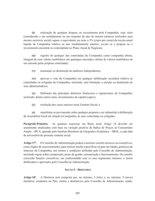 (t) realização de qualquer despesa ou investimento pela Companhia, cujo valor
(considerado o ato isoladamente ou um conjunto de atos de mesma natureza realizados num
mesmo exercício social) supere o equivalente em reais a 5% (cinco por cento) da receita anual
líquida da Companhia relativa ao ano imediatamente anterior, exceto se a despesa ou o
investimento encontrar-se contemplado no Plano Anual de Negócios;
(u) registro de qualquer das controladas da Companhia como companhia aberta,
listagem de seus valores mobiliários em quaisquer mercados, ofertas de valores mobiliários de
sua emissão pelas próprias controladas;
(v) nomeação ou destituição de auditores independentes;
(w) aprovar o voto da Companhia em qualquer deliberação societária relativa às
controladas ou coligadas da Companhia, incluindo, sem limitação, a eleição ou destituição de
seus administradores;
(x) Definição das principais diretrizes financeiras e operacionais da Companhia,
incluindo, dentre outros itens, investimentos de capital (capex);
(y) resolução dos casos omissos neste Estatuto Social; e
(z) manifestar-se previamente sobre qualquer proposta a ser submetida à deliberação
da Assembleia Geral em relação à Companhia, às suas controladas ou coligadas.
Parágrafo Primeiro. As quantias expressas em Reais neste Artigo 16 deverão ser
anualmente atualizados com base na variação positiva do Índice de Preços ao Consumidos
Amplo – IPCA, apurado pelo Instituto Brasileiro de Geografia e Estatística – IBGE, a cada data
de aniversário do presente estatuto social.
Artigo 17º. O Conselho de Administração poderá constituir comitês técnicos ou consultivos,
como órgãos de assessoramento, para realizar tarefas específicas ou para atividades genéricas de
interesse da Companhia, nos termos e condições definidas pelo Conselho de Administração,
incluindo regras sobre composição, prazo de gestão, remuneração e funcionamento. Os comitês
exercerão funções consultivas, em conformidade com os seus regimentos internos, a serem
deliberados e aprovados pelo Conselho de Administração.
SEÇÃO 3 – DIRETORIA
Artigo 18º. A Diretoria será composta por, no mínimo, 3 (três) e, no máximo, 9 (nove)
membros, residentes no País, eleitos e destituíveis pelo Conselho de Administração, sendo,
107
 
