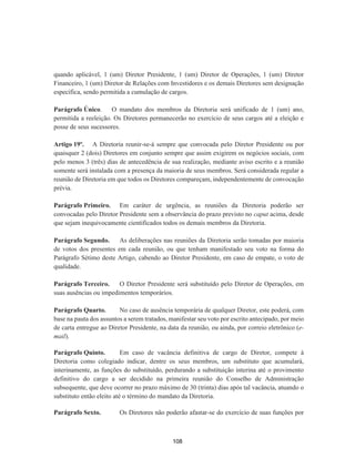 quando aplicável, 1 (um) Diretor Presidente, 1 (um) Diretor de Operações, 1 (um) Diretor
Financeiro, 1 (um) Diretor de Relações com Investidores e os demais Diretores sem designação
específica, sendo permitida a cumulação de cargos.
Parágrafo Único. O mandato dos membros da Diretoria será unificado de 1 (um) ano,
permitida a reeleição. Os Diretores permanecerão no exercício de seus cargos até a eleição e
posse de seus sucessores.
Artigo 19º. A Diretoria reunir-se-á sempre que convocada pelo Diretor Presidente ou por
quaisquer 2 (dois) Diretores em conjunto sempre que assim exigirem os negócios sociais, com
pelo menos 3 (três) dias de antecedência de sua realização, mediante aviso escrito e a reunião
somente será instalada com a presença da maioria de seus membros. Será considerada regular a
reunião de Diretoria em que todos os Diretores compareçam, independentemente de convocação
prévia.
Parágrafo Primeiro. Em caráter de urgência, as reuniões da Diretoria poderão ser
convocadas pelo Diretor Presidente sem a observância do prazo previsto no caput acima, desde
que sejam inequivocamente cientificados todos os demais membros da Diretoria.
Parágrafo Segundo. As deliberações nas reuniões da Diretoria serão tomadas por maioria
de votos dos presentes em cada reunião, ou que tenham manifestado seu voto na forma do
Parágrafo Sétimo deste Artigo, cabendo ao Diretor Presidente, em caso de empate, o voto de
qualidade.
Parágrafo Terceiro. O Diretor Presidente será substituído pelo Diretor de Operações, em
suas ausências ou impedimentos temporários.
Parágrafo Quarto. No caso de ausência temporária de qualquer Diretor, este poderá, com
base na pauta dos assuntos a serem tratados, manifestar seu voto por escrito antecipado, por meio
de carta entregue ao Diretor Presidente, na data da reunião, ou ainda, por correio eletrônico (e-
mail).
Parágrafo Quinto. Em caso de vacância definitiva de cargo de Diretor, compete à
Diretoria como colegiado indicar, dentre os seus membros, um substituto que acumulará,
interinamente, as funções do substituído, perdurando a substituição interina até o provimento
definitivo do cargo a ser decidido na primeira reunião do Conselho de Administração
subsequente, que deve ocorrer no prazo máximo de 30 (trinta) dias após tal vacância, atuando o
substituto então eleito até o término do mandato da Diretoria.
Parágrafo Sexto. Os Diretores não poderão afastar-se do exercício de suas funções por
108
 