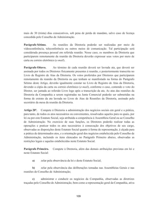 mais de 30 (trinta) dias consecutivos, sob pena de perda de mandato, salvo caso de licença
concedida pelo Conselho de Administração.
Parágrafo Sétimo. As reuniões da Diretoria poderão ser realizadas por meio de
videoconferência, teleconferência ou outros meios de comunicação. Tal participação será
considerada presença pessoal em referida reunião. Nesse caso, os membros da Diretoria que
participarem remotamente da reunião da Diretoria deverão expressar seus votos por meio de
carta ou correio eletrônico (e-mail).
Parágrafo Oitavo. Ao término de cada reunião deverá ser lavrada ata, que deverá ser
assinada por todos os Diretores fisicamente presentes à reunião, e posteriormente transcrita no
Livro de Registro de Atas da Diretoria. Os votos proferidos por Diretores que participarem
remotamente da reunião da Diretoria ou que tenham se manifestado na forma do Parágrafo
Sétimo deste Artigo, deverão igualmente constar no Livro de Registro de Atas da Diretoria,
devendo a cópia da carta ou correio eletrônico (e-mail), conforme o caso, contendo o voto do
Diretor, ser juntada ao referido Livro logo após a transcrição da ata. As atas das reuniões da
Diretoria da Companhia a serem registradas na Junta Comercial poderão ser submetidas na
forma de extrato da ata lavrada no Livro de Atas de Reuniões da Diretoria, assinado pelo
secretário da mesa da reunião da Diretoria.
Artigo 20º. Compete à Diretoria a administração dos negócios sociais em geral e a prática,
para tanto, de todos os atos necessários ou convenientes, ressalvados aqueles para os quais, por
lei ou por este Estatuto Social, seja atribuída a competência à Assembleia Geral ou ao Conselho
de Administração. No exercício de suas funções, os Diretores poderão realizar todas as
operações e praticar todos os atos necessários à consecução dos objetivos de seu cargo,
observadas as disposições deste Estatuto Social quanto à forma de representação, à alçada para
a prática de determinados atos, e a orientação geral dos negócios estabelecida pelo Conselho de
Administração, incluindo os itens elencados no Parágrafo Primeiro abaixo, observadas as
restrições legais e aquelas estabelecidas neste Estatuto Social.
Parágrafo Primeiro. Compete à Diretoria, além das demais atribuições previstas em lei e
neste Estatuto Social:
a) zelar pela observância da lei e deste Estatuto Social;
b) zelar pela observância das deliberações tomadas nas Assembleias Gerais e nas
reuniões do Conselho de Administração;
c) administrar e conduzir os negócios da Companhia, observadas as diretrizes
traçadas pelo Conselho de Administração, bem como a representação geral da Companhia, ativa
109
 