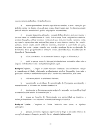 ou passivamente, judicial ou extrajudicialmente;
d) nomear procuradores, devendo especificar no mandato, os atos e operações que
poderão praticar e a duração observado que, no caso de procuração para fins de representação
judicial, arbitral e administrativa, poderá ser por prazo indeterminado;
e) proceder à aquisição, alienação e oneração de bens do ativo, abrir, movimentar e
encerrar contas em estabelecimentos de crédito, fazer acordos, firmar compromissos, contratar,
contrair obrigações, celebrar contratos, confessar dívidas, abrir, movimentar e encerrar contas
em estabelecimentos bancários ou de crédito, renunciar, ceder direitos, transigir, dar e receber
quitação, prestar caução, emitir, endossar, caucionar, descontar, e sacar títulos em geral,
conceder ônus reais e prestar garantias com relação a qualquer direito ou obrigação da
Companhia, desde que pertinente às operações sociais, observada alçada de deliberação do
Conselho de Administração;
f) autorizar a abertura e o encerramento de filiais no país ou no exterior; e
g) emitir e aprovar instruções internas julgadas úteis ou necessárias, observado o
disposto neste Estatuto Social e na regulamentação em vigor.
Parágrafo Segundo. Compete ao Diretor Presidente coordenar a ação dos Diretores e dirigir
a execução das atividades relacionadas ao planejamento geral da Companhia, observadas a
política e a orientação previamente traçadas pelo Conselho de Administração, bem como:
a) convocar e presidir as reuniões da Diretoria;
b) superintender as atividades de administração da Companhia, coordenando e
supervisionando as atividades dos membros da Diretoria;
c) implementar as diretrizes e executar as decisões aprovadas em Assembleia Geral
e nas reuniões do Conselho de Administração; e
d) propor ao Conselho de Administração, sem exclusividade de iniciativa, a
atribuição de funções a cada Diretor no momento de sua respectiva eleição.
Parágrafo Terceiro. Competem ao Diretor Financeiro, entre outras, as seguintes
atribuições:
a) planejar, coordenar, organizar, supervisionar e dirigir as atividades relativas às
operações de natureza financeira, contábil, fiscal e tributária da Companhia;
110
 
