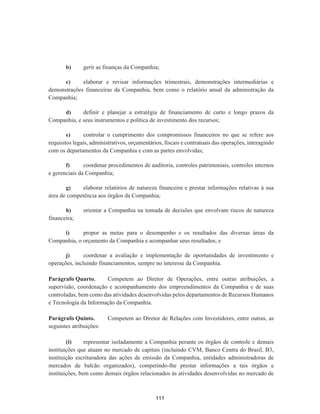 b) gerir as finanças da Companhia;
c) elaborar e revisar informações trimestrais, demonstrações intermediárias e
demonstrações financeiras da Companhia, bem como o relatório anual da administração da
Companhia;
d) definir e planejar a estratégia de financiamento de curto e longo prazos da
Companhia, e seus instrumentos e política de investimento dos recursos;
e) controlar o cumprimento dos compromissos financeiros no que se refere aos
requisitos legais, administrativos, orçamentários, fiscais e contratuais das operações, interagindo
com os departamentos da Companhia e com as partes envolvidas;
f) coordenar procedimentos de auditoria, controles patrimoniais, controles internos
e gerenciais da Companhia;
g) elaborar relatórios de natureza financeira e prestar informações relativas à sua
área de competência aos órgãos da Companhia;
h) orientar a Companhia na tomada de decisões que envolvam riscos de natureza
financeira;
i) propor as metas para o desempenho e os resultados das diversas áreas da
Companhia, o orçamento da Companhia e acompanhar seus resultados; e
j) coordenar a avaliação e implementação de oportunidades de investimento e
operações, incluindo financiamentos, sempre no interesse da Companhia.
Parágrafo Quarto. Competem ao Diretor de Operações, entre outras atribuições, a
supervisão, coordenação e acompanhamento dos empreendimentos da Companhia e de suas
controladas, bem como das atividades desenvolvidas pelos departamentos de Recursos Humanos
e Tecnologia da Informação da Companhia.
Parágrafo Quinto. Competem ao Diretor de Relações com Investidores, entre outras, as
seguintes atribuições:
(i) representar isoladamente a Companhia perante os órgãos de controle e demais
instituições que atuam no mercado de capitais (incluindo CVM, Banco Centra do Brasil, B3,
instituição escrituradora das ações de emissão da Companhia, entidades administradoras de
mercados de balcão organizados), competindo-lhe prestar informações a tais órgãos e
instituições, bem como demais órgãos relacionados às atividades desenvolvidas no mercado de
111
 