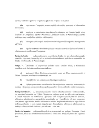 capitais, conforme legislação e regulação aplicáveis, no país e no exterior;
(ii) representar a Companhia perante o público investidor prestando as informações
necessárias;
(iii) monitorar o cumprimento das obrigações dispostas no Estatuto Social pelos
acionistas da Companhia e reportar à Assembleia Geral e ao Conselho de Administração, quando
solicitado, suas conclusões, relatórios e diligências;
(iv) tomar providências para manter atualizado o registro de companhia aberta perante
a CVM; e
(v) reportar ao Diretor Presidente qualquer situação relativa às questões referentes a
relações com investidores da Companhia.
Parágrafo Sexto. Adicionalmente às competências fixadas por lei, pela regulamentação
específica e por este Estatuto Social, as atribuições de cada Diretor poderão ser expandidas ou
fixadas pelo Conselho de Administração.
Artigo 21º. Observadas as disposições contidas neste Estatuto Social, a Companhia
considerar-se-á obrigada quando representada por:
a) quaisquer 2 (dois) Diretores em conjunto, sendo um deles, necessariamente, o
Diretor Presidente ou o Diretor de Operações; ou
b) 1 (um) Diretor em conjunto com 1 (um) procurador; ou
c) 2 (dois) procuradores, quando assim for designado no respectivo instrumento de
mandato e de acordo com a extensão dos poderes que lhes forem conferidos em tal instrumento.
Parágrafo Primeiro. As procurações deverão vedar o substabelecimento e serão assinadas,
em nome da Companhia, por 2 (dois) Diretores em conjunto, sendo um deles, necessariamente,
o Diretor Presidente ou o Diretor de Operações, com exceção daquelas para fins judiciais,
arbitrais ou administrativos, que poderão ser assinadas por 1 (um) Diretor e 1 (um) procurador
com poderes específicos e permitir o substabelecimento. As procurações deverão especificar os
poderes conferidos e, com exceção daquelas para fins judiciais, arbitrais ou administrativos,
terão período de validade limitado a, no máximo, 1 (um) ano.
Parágrafo Segundo. A Companhia poderá ser representada por qualquer Diretor ou 1 (um)
procurador, desde que devidamente mandatados na forma deste Artigo, na prática dos seguintes
atos:
112
 
