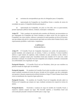 a) assinatura de correspondência que não crie obrigações para a Companhia;
b) representação da Companhia em Assembleias Gerais e reuniões de sócios de
sociedades nas quais a Companhia detenha participação; e
c) representação da Companhia, em juízo ou fora dele, ativa ou passivamente,
perante repartições públicas federais, estaduais, municipais e autárquicas.
Artigo 22º. Todo e qualquer ato praticado pelos membros da Diretoria, por procuradores ou
por empregados da Companhia que forem estranhos ao objeto social e/ou aos negócios da
Companhia, tais como cauções, endossos e prestação de outras garantias em favor de terceiros,
sem que tenham sido prévia e expressamente aprovados nos termos deste Estatuto Social, serão
expressamente proibidos e serão nulos e inoperantes.
CAPÍTULO V
CONSELHO FISCAL
Artigo 23º. O Conselho Fiscal da Companhia funcionará em caráter não permanente e,
quando instalado, será composto por, no mínimo, 3 (três) e, no máximo, 5 (cinco) membros
efetivos e igual número de suplentes, todos residentes no país, acionistas ou não, eleitos e
destituíveis a qualquer tempo pela Assembleia Geral para mandato de 01 (um) ano, sendo
permitida a reeleição. O Conselho Fiscal da Companhia será composto, instalado e remunerado
em conformidade com a legislação em vigor.
Parágrafo Primeiro. O Conselho Fiscal terá um Presidente, eleito por seus membros na
primeira reunião do órgão após sua instalação.
Parágrafo Segundo. Os membros do Conselho Fiscal serão investidos em seus respectivos
cargos mediante assinatura de termo de posse, lavrado em livro próprio, que deve contemplar
sua sujeição à cláusula compromissória arbitral referida no Artigo 35º deste Estatuto Social, bem
como ao atendimento dos requisitos legais aplicáveis.
Parágrafo Terceiro. Os membros do Conselho Fiscal da Companhia deverão aderir às
Políticas da Companhia que estejam em vigor, mediante assinatura dos respectivos termos de
adesão.
Parágrafo Quarto. Ocorrendo a vacância do cargo de membro do Conselho Fiscal, o
respectivo suplente ocupará seu lugar. Não havendo suplente, a Assembleia Geral será
convocada para proceder à eleição de membro para o cargo vago.
113
 