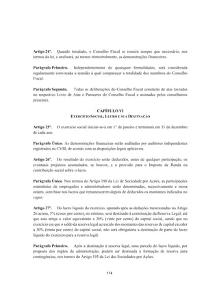 Artigo 24º. Quando instalado, o Conselho Fiscal se reunirá sempre que necessário, nos
termos da lei, e analisará, ao menos trimestralmente, as demonstrações financeiras.
Parágrafo Primeiro. Independentemente de quaisquer formalidades, será considerada
regularmente convocada a reunião à qual comparecer a totalidade dos membros do Conselho
Fiscal.
Parágrafo Segundo. Todas as deliberações do Conselho Fiscal constarão de atas lavradas
no respectivo Livro de Atas e Pareceres do Conselho Fiscal e assinadas pelos conselheiros
presentes.
CAPÍTULO VI
EXERCÍCIO SOCIAL, LUCRO E SUA DESTINAÇÃO
Artigo 25º. O exercício social iniciar-se-á em 1° de janeiro e terminará em 31 de dezembro
de cada ano.
Parágrafo Único. As demonstrações financeiras serão auditadas por auditores independentes
registrados na CVM, de acordo com as disposições legais aplicáveis.
Artigo 26º. Do resultado do exercício serão deduzidos, antes de qualquer participação, os
eventuais prejuízos acumulados, se houver, e a provisão para o Imposto de Renda ou
contribuição social sobre o lucro.
Parágrafo Único. Nos termos do Artigo 190 da Lei de Sociedade por Ações, as participações
estatutárias de empregados e administradores serão determinadas, sucessivamente e nessa
ordem, com base nos lucros que remanescerem depois de deduzidos os montantes indicados no
caput.
Artigo 27º. Do lucro líquido do exercício, apurado após as deduções mencionadas no Artigo
26 acima, 5% (cinco por cento), no mínimo, será destinado à constituição da Reserva Legal, até
que esta atinja o valor equivalente a 20% (vinte por cento) do capital social, sendo que no
exercício em que o saldo da reserva legal acrescido dos montantes das reservas de capital exceder
a 30% (trinta por cento) do capital social, não será obrigatória a destinação de parte do lucro
líquido do exercício para a reserva legal.
Parágrafo Primeiro. Após a destinação à reserva legal, uma parcela do lucro líquido, por
proposta dos órgãos da administração, poderá ser destinada à formação de reserva para
contingências, nos termos do Artigo 195 da Lei das Sociedades por Ações.
114
 