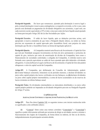 Parágrafo Segundo. Do lucro que remanescer, ajustado pela destinação à reserva legal e
pela eventual destinação à reserva para contingências e a respectiva reversão, se for o caso, uma
parcela será destinada ao pagamento do dividendo obrigatório aos acionistas, o qual será, em
cada exercício social, equivalente a 25% (vinte e cinco por cento) do lucro líquido anual ajustado
na forma prevista pelo Artigo 202 da Lei das Sociedades por Ações.
Parágrafo Terceiro. O saldo do lucro líquido, após as deduções previstas acima, será
apropriado à reserva estatutária de que trata o Parágrafo Quarto abaixo, ou retido na forma
prevista em orçamento de capital aprovado pela Assembleia Geral, sem prejuízo de outra
destinação que lhe der a Assembleia Geral, na forma da legislação aplicável.
Parágrafo Quarto. A Companhia manterá uma Reserva de Investimento e Capital de Giro
que terá por finalidade assegurar investimentos em bens do ativo permanente e acréscimo do
capital de giro, inclusive por meio de amortização de dívidas da Companhia, bem como o
financiamento de sociedades controladas e coligadas da Companhia. A referida reserva será
formada com a parcela equivalente ao saldo do lucro ajustado após dele deduzido o dividendo
obrigatório. A soma da Reserva Legal e da Reserva de Investimento e Capital de Giro não poderá
ultrapassar o valor do capital social da Companhia.
Artigo 28º. A Companhia, por deliberação do Conselho de Administração, poderá:
(i) levantar balanços semestrais, trimestrais ou de períodos menores, e declarar dividendos ou
juros sobre capital próprio dos lucros verificados em tais balanços; ou (ii) declarar dividendos
ou juros sobre capital próprio intermediários, à conta de lucros acumulados ou de reservas de
lucros existentes no último balanço anual.
Parágrafo Único. Os dividendos intermediários ou intercalares distribuídos e os juros sobre
capital próprio poderão ser imputados ao dividendo obrigatório previsto no Parágrafo Segundo
do Artigo 27 acima.
CAPÍTULO VII
ALIENAÇÃO DE CONTROLE E AQUISIÇÃO DE PARTICIPAÇÃO RELEVANTE
Artigo 29º. Para fins deste Capítulo VII, os seguintes termos com iniciais maiúsculas terão
os significados a eles atribuídos abaixo:
(i) “Controle” (bem como seus termos correlatos “Controlador” e “Controlada”)
significa o poder efetivamente utilizado por acionista de dirigir as atividades sociais e orientar o
funcionamento dos órgãos da Companhia, de forma direta ou indireta, de fato ou de direito,
independentemente da participação acionária detida;
115
 